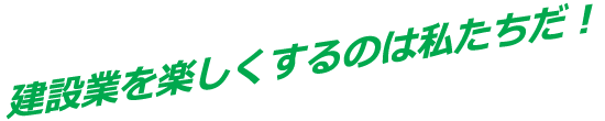 建設業を楽しくするのは私たちだ！